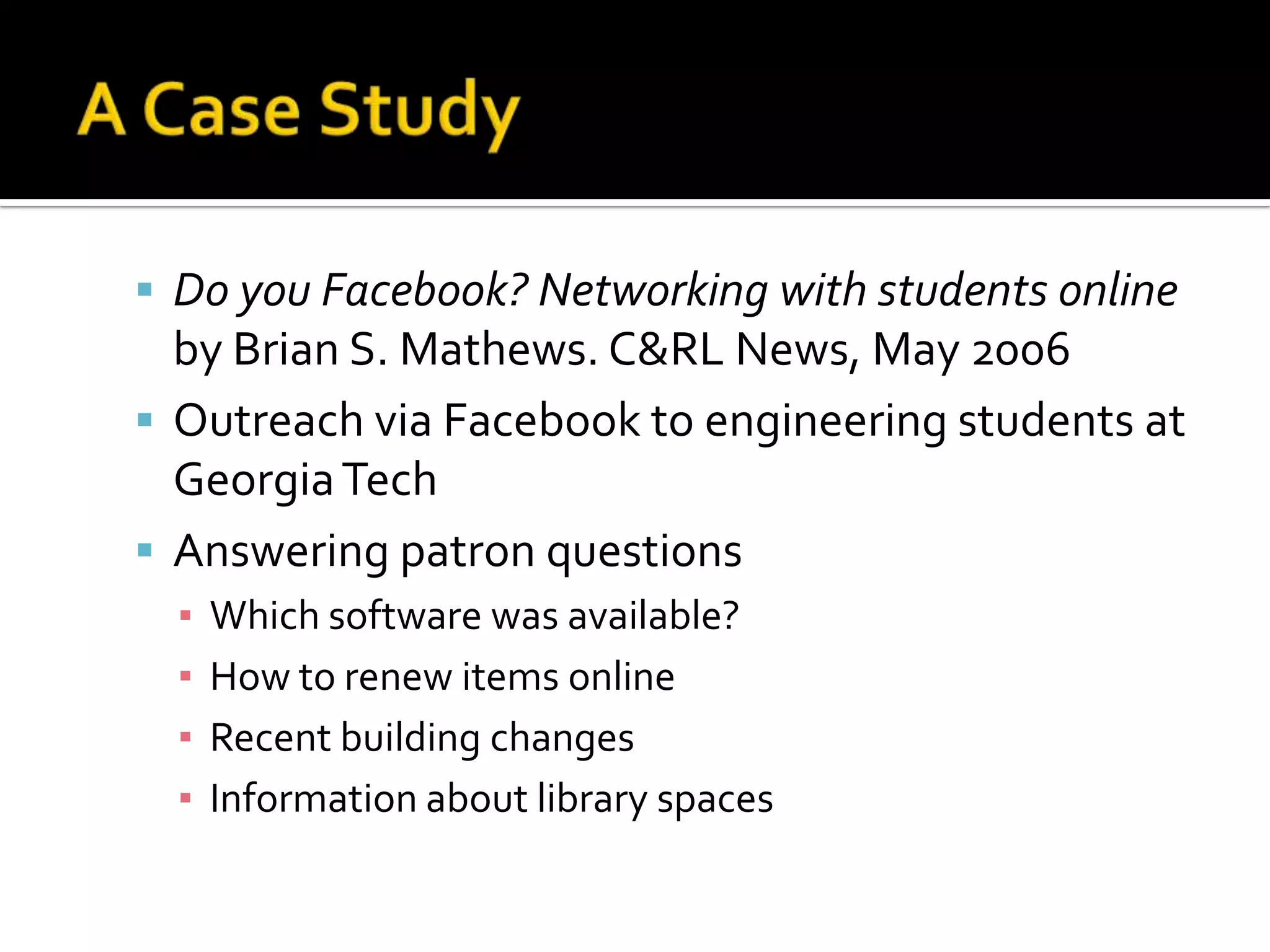 A Case StudyDo you Facebook? Networking with students online by Brian S. Mathews. C&RL News, May 2006Outreach via Facebook to engineering students at Georgia TechAnswering patron questionsWhich software was available? How to renew items onlineRecent building changesInformation about library spaces