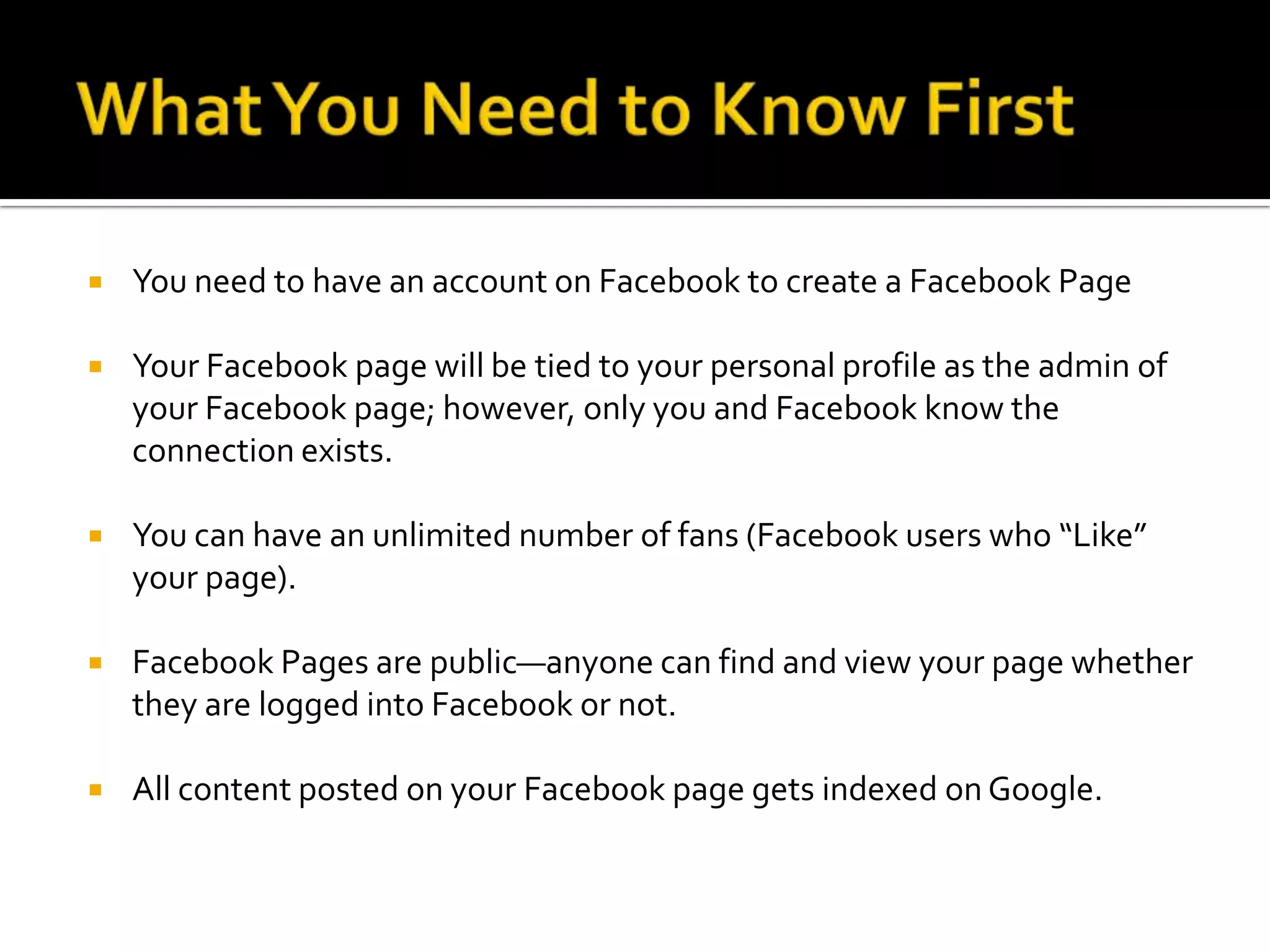 What You Need to Know FirstYou need to have an account on Facebook to create a Facebook PageYour Facebook page will be tied to your personal profile as the admin of your Facebook page; however, only you and Facebook know the connection exists.You can have an unlimited number of fans (Facebook users who “Like” your page).Facebook Pages are public—anyone can find and view your page whether they are logged into Facebook or not.All content posted on your Facebook page gets indexed on Google.