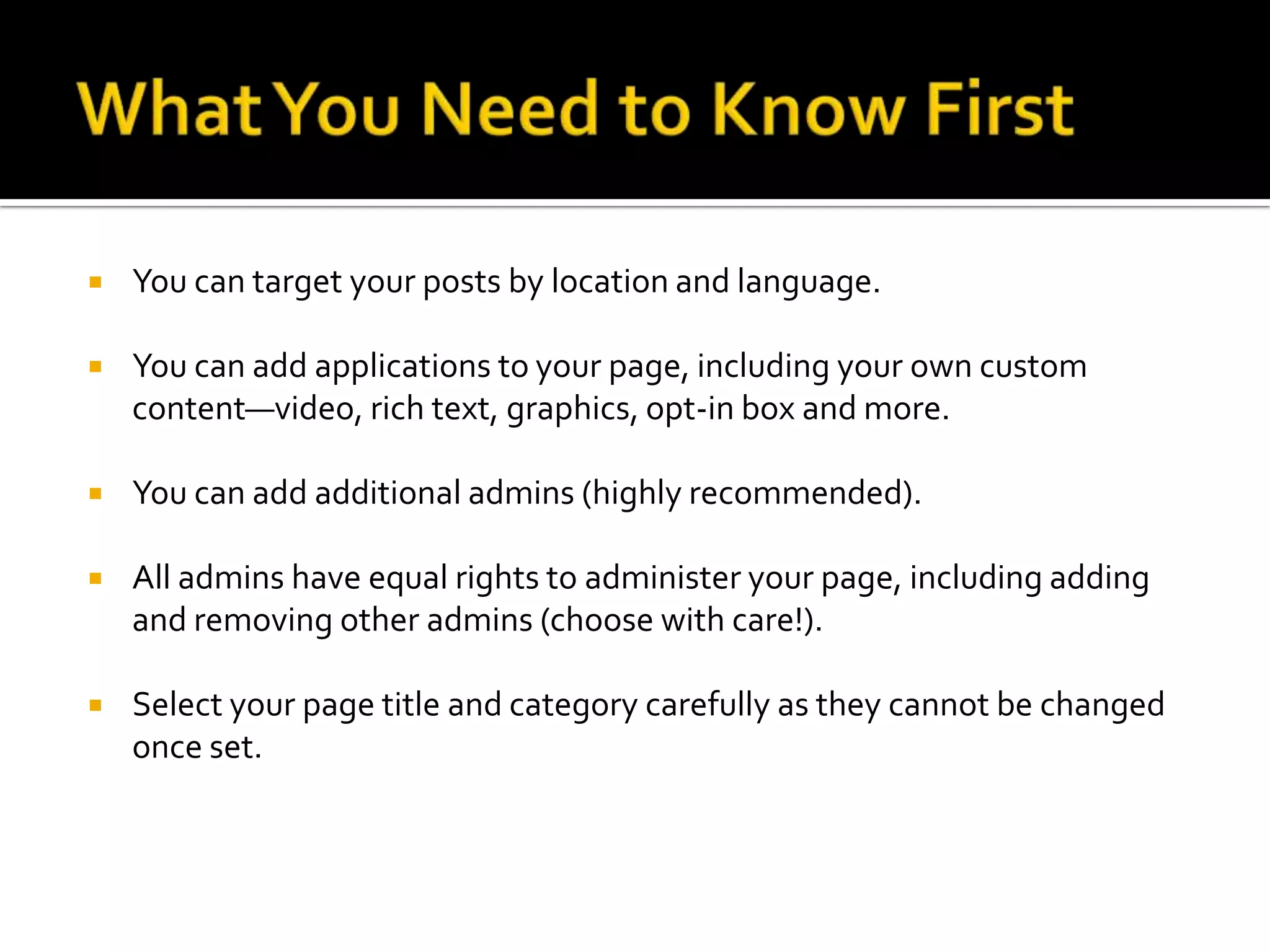 What You Need to Know FirstYou can target your posts by location and language.You can add applications to your page, including your own custom content—video, rich text, graphics, opt-in box and more.You can add additional admins (highly recommended).All admins have equal rights to administer your page, including adding and removing other admins (choose with care!).Select your page title and category carefully as they cannot be changed once set.