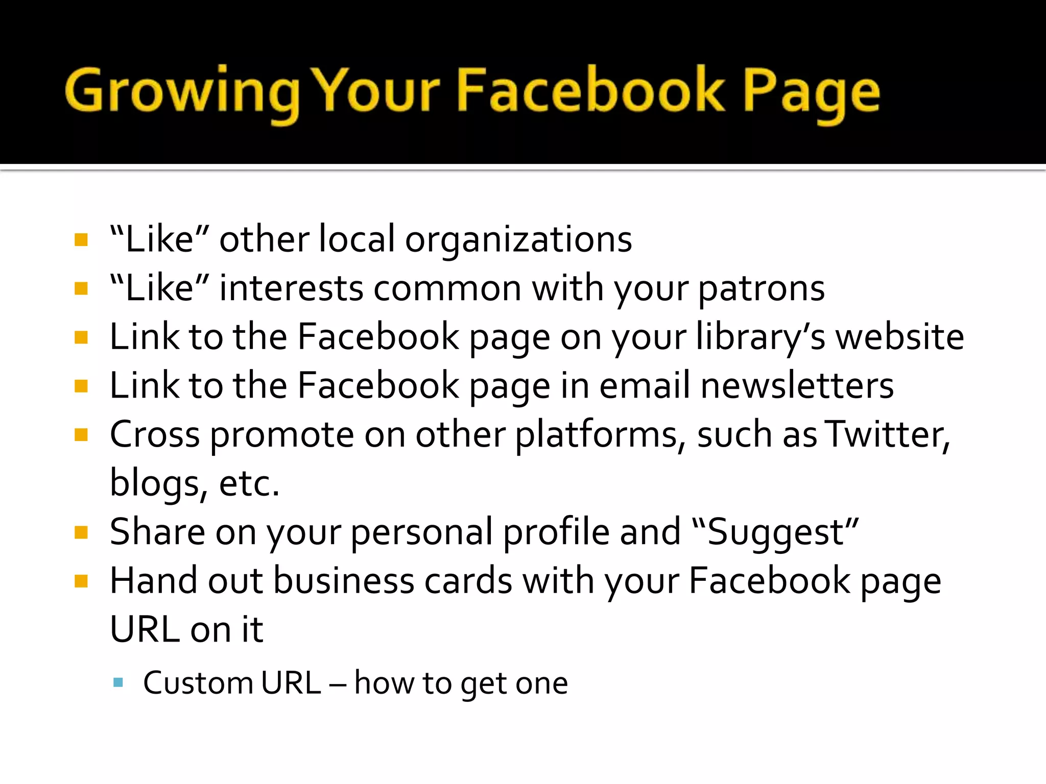Growing Your Facebook Page“Like” other local organizations“Like” interests common with your patronsLink to the Facebook page on your library’s websiteLink to the Facebook page in email newslettersCross promote on other platforms, such as Twitter, blogs, etc.Share on your personal profile and “Suggest”Hand out business cards with your Facebook page URL on itCustom URL – how to get one