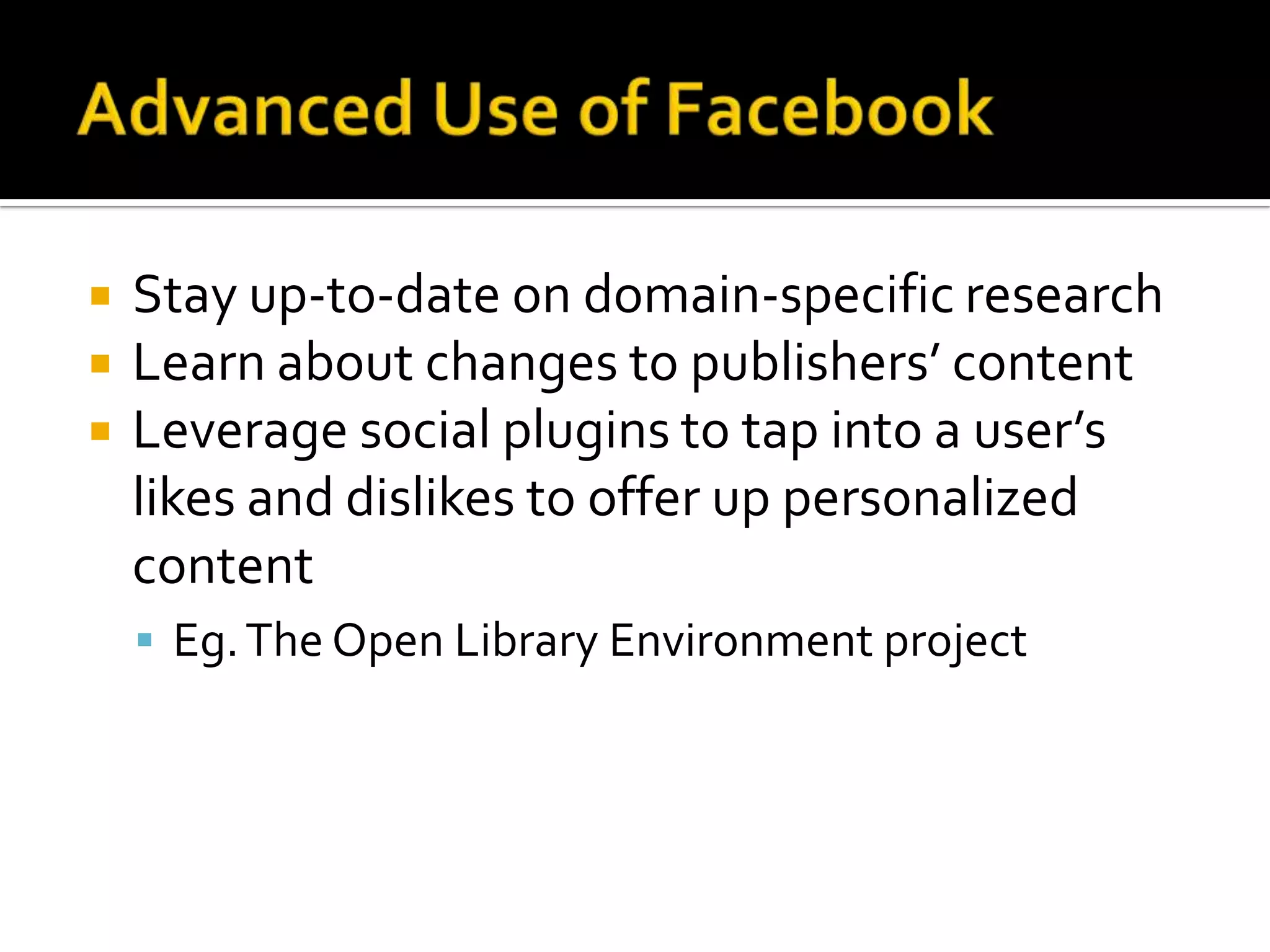 Advanced Use of FacebookStay up-to-date on domain-specific researchLearn about changes to publishers’ contentLeverage social plugins to tap into a user’s likes and dislikes to offer up personalized contentEg. The Open Library Environment project 