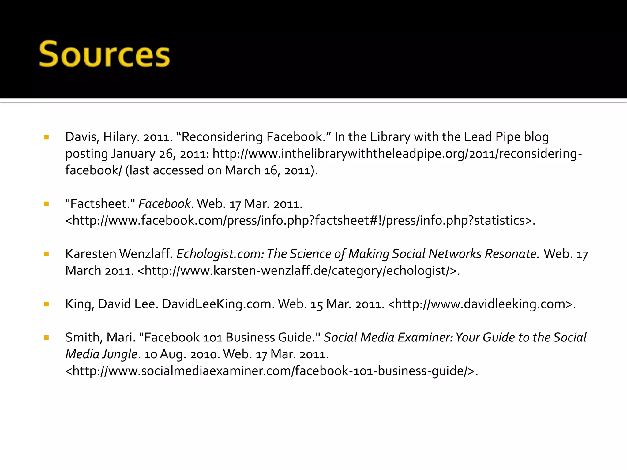 SourcesDavis, Hilary. 2011. “Reconsidering Facebook.” In the Library with the Lead Pipe blog posting January 26, 2011: http://www.inthelibrarywiththeleadpipe.org/2011/reconsidering-facebook/ (last accessed on March 16, 2011)."Factsheet." Facebook. Web. 17 Mar. 2011. <http://www.facebook.com/press/info.php?factsheet#!/press/info.php?statistics>.KarestenWenzlaff. Echologist.com: The Science of Making Social Networks Resonate. Web. 17 March 2011. <http://www.karsten-wenzlaff.de/category/echologist/>.King, David Lee. DavidLeeKing.com. Web. 15 Mar. 2011. <http://www.davidleeking.com>.Smith, Mari. "Facebook 101 Business Guide." Social Media Examiner: Your Guide to the Social Media Jungle. 10 Aug. 2010. Web. 17 Mar. 2011. <http://www.socialmediaexaminer.com/facebook-101-business-guide/>.