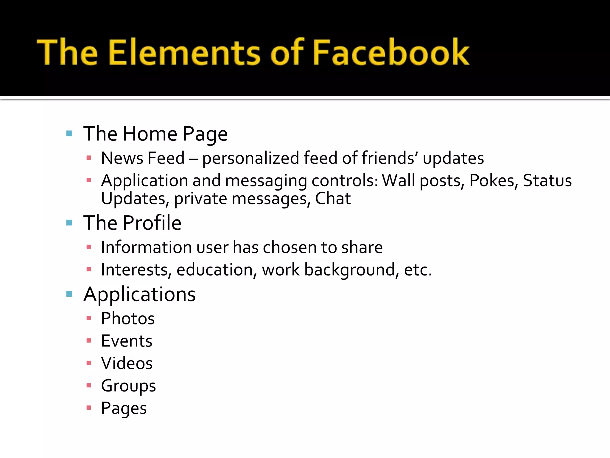 The Elements of FacebookThe Home PageNews Feed – personalized feed of friends’ updatesApplication and messaging controls: Wall posts, Pokes, Status Updates, private messages, ChatThe ProfileInformation user has chosen to shareInterests, education, work background, etc. ApplicationsPhotosEventsVideosGroupsPages