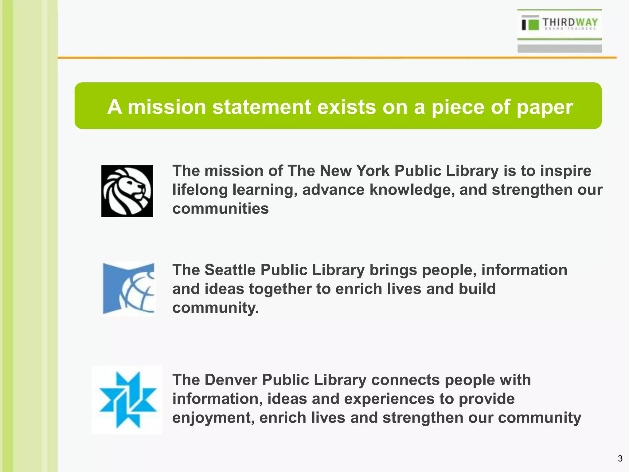 3
The mission of The New York Public Library is to inspire
lifelong learning, advance knowledge, and strengthen our
communities
The Seattle Public Library brings people, information
and ideas together to enrich lives and build
community.
The Denver Public Library connects people with
information, ideas and experiences to provide
enjoyment, enrich lives and strengthen our community
A mission statement exists on a piece of paper
 