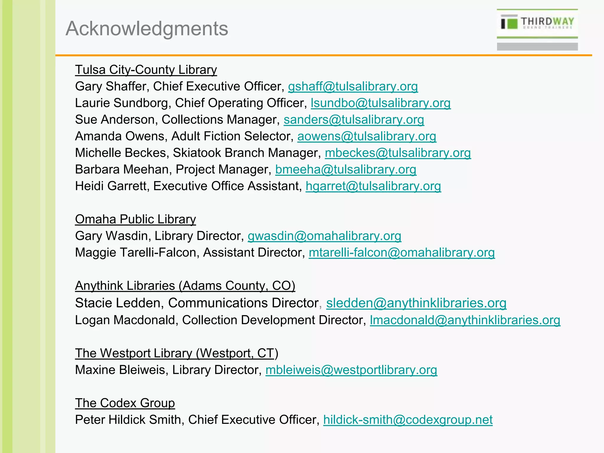 Acknowledgments
Tulsa City-County Library
Gary Shaffer, Chief Executive Officer, gshaff@tulsalibrary.org
Laurie Sundborg, Chief Operating Officer, lsundbo@tulsalibrary.org
Sue Anderson, Collections Manager, sanders@tulsalibrary.org
Amanda Owens, Adult Fiction Selector, aowens@tulsalibrary.org
Michelle Beckes, Skiatook Branch Manager, mbeckes@tulsalibrary.org
Barbara Meehan, Project Manager, bmeeha@tulsalibrary.org
Heidi Garrett, Executive Office Assistant, hgarret@tulsalibrary.org
Omaha Public Library
Gary Wasdin, Library Director, gwasdin@omahalibrary.org
Maggie Tarelli-Falcon, Assistant Director, mtarelli-falcon@omahalibrary.org
Anythink Libraries (Adams County, CO)
Stacie Ledden, Communications Director, sledden@anythinklibraries.org
Logan Macdonald, Collection Development Director, lmacdonald@anythinklibraries.org
The Westport Library (Westport, CT)
Maxine Bleiweis, Library Director, mbleiweis@westportlibrary.org
The Codex Group
Peter Hildick Smith, Chief Executive Officer, hildick-smith@codexgroup.net
 