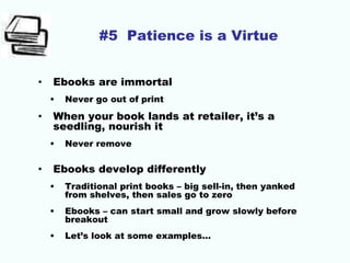 #5 Patience is a Virtue
• Ebooks are immortal
• Never go out of print
• When your book lands at retailer, it’s a
seedling, nourish it
• Never remove
• Ebooks develop differently
• Traditional print books – big sell-in, then yanked
from shelves, then sales go to zero
• Ebooks – can start small and grow slowly before
breakout
• Let’s look at some examples…
 