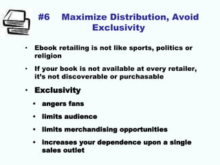 #6 Maximize Distribution, Avoid
Exclusivity
• Ebook retailing is not like sports, politics or
religion
• If your book is not available at every retailer,
it’s not discoverable or purchasable
• Exclusivity
• angers fans
• limits audience
• limits merchandising opportunities
• increases your dependence upon a single
sales outlet
 