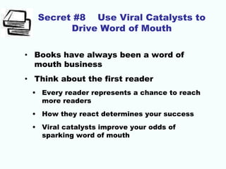 Secret #8 Use Viral Catalysts to
Drive Word of Mouth
• Books have always been a word of
mouth business
• Think about the first reader
• Every reader represents a chance to reach
more readers
• How they react determines your success
• Viral catalysts improve your odds of
sparking word of mouth
 
