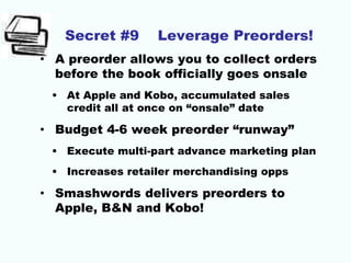 Secret #9 Leverage Preorders!
• A preorder allows you to collect orders
before the book officially goes onsale
• At Apple and Kobo, accumulated sales
credit all at once on “onsale” date
• Budget 4-6 week preorder “runway”
• Execute multi-part advance marketing plan
• Increases retailer merchandising opps
• Smashwords delivers preorders to
Apple, B&N and Kobo!
 