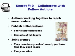 Secret #10 Collaborate with
Fellow Authors
• Authors working together to reach
more readers
• Publish collaborations
• Short story collections
• Box sets of full-length
• Joint promos
• They have fans you don’t reach, you have
fans they don’t reach
• Everyone wins
 