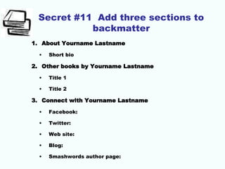 Secret #11 Add three sections to
backmatter
1. About Yourname Lastname
• Short bio
2. Other books by Yourname Lastname
• Title 1
• Title 2
3. Connect with Yourname Lastname
• Facebook:
• Twitter:
• Web site:
• Blog:
• Smashwords author page:
 