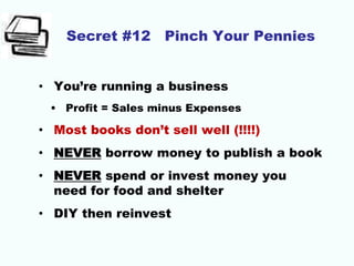 Secret #12 Pinch Your Pennies
• You’re running a business
• Profit = Sales minus Expenses
• Most books don’t sell well (!!!!)
• NEVER borrow money to publish a book
• NEVER spend or invest money you
need for food and shelter
• DIY then reinvest
 
