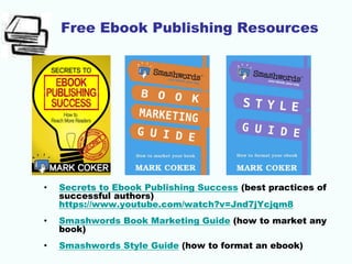 Free Ebook Publishing Resources
• Secrets to Ebook Publishing Success (best practices of
successful authors)
https://www.youtube.com/watch?v=Jnd7jYcjqm8
• Smashwords Book Marketing Guide (how to market any
book)
• Smashwords Style Guide (how to format an ebook)
 