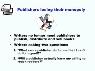 Publishers losing their monopoly
• Writers no longer need publishers to
publish, distribute and sell books
• Writers asking two questions:
1. “What can a publisher do for me that I can’t
do for myself?”
2. “Will a publisher actually harm my ability to
reach readers?”
 
