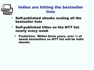 Indies are hitting the bestseller
lists
• Self-published ebooks scaling all the
bestseller lists
• Self-published titles on the NYT list
nearly every week
• Prediction: Within three years, over ½ of
ebook bestsellers on NYT list will be indie
ebooks
 