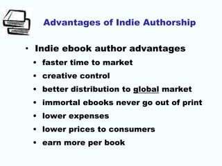 Advantages of Indie Authorship
• Indie ebook author advantages
• faster time to market
• creative control
• better distribution to global market
• immortal ebooks never go out of print
• lower expenses
• lower prices to consumers
• earn more per book
 