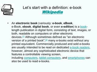 Let’s start with a definition: e-book
Wikipedia
• An electronic book (variously: e-book, eBook,
e-Book, ebook, digital book, or even e-edition) is a book-
length publication in digital form, consisting of text, images, or
both, readable on computers or other electronic
devices.[1] Although sometimes defined as "an electronic
version of a printed book",[2] many e-books exist without any
printed equivalent. Commercially produced and sold e-books
are usually intended to be read on dedicated e-book readers,
however, almost any sophisticated electronic device that
features a controllable viewing screen,
including computers, tablet computers, and smartphones can
also be used to read e-books.
 