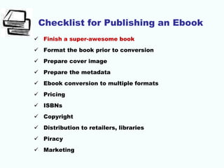 Checklist for Publishing an Ebook
 Finish a super-awesome book
 Format the book prior to conversion
 Prepare cover image
 Prepare the metadata
 Ebook conversion to multiple formats
 Pricing
 ISBNs
 Copyright
 Distribution to retailers, libraries
 Piracy
 Marketing
 