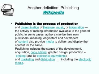 Another definition: Publishing
Wikipedia
• Publishing is the process of production
and dissemination of literature, music, or information —
the activity of making information available to the general
public. In some cases, authors may be their own
publishers, meaning: originators and developers
of content also provide media to deliver and display the
content for the same.
Publishing includes the stages of the development,
acquisition, copy editing, graphic design, production –
printing (and its electronic equivalents),
and marketing and distribution … including the electronic
media.
 