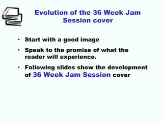Evolution of the 36 Week Jam
Session cover
• Start with a good image
• Speak to the promise of what the
reader will experience.
• Following slides show the development
of 36 Week Jam Session cover
 