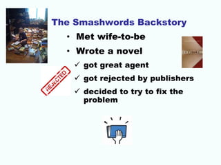 The Smashwords Backstory
• Met wife-to-be
• Wrote a novel
 got great agent
 got rejected by publishers
 decided to try to fix the
problem
 