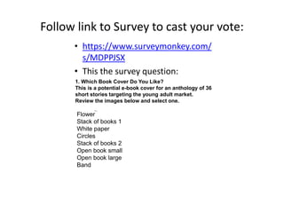 Follow link to Survey to cast your vote:
• https://www.surveymonkey.com/
s/MDPPJSX
• This the survey question:
Flower
Stack of books 1
White paper
Circles
Stack of books 2
Open book small
Open book large
Band
1. Which Book Cover Do You Like?
This is a potential e-book cover for an anthology of 36
short stories targeting the young adult market.
Review the images below and select one.
 
