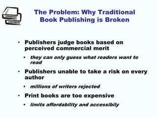 The Problem: Why Traditional
Book Publishing is Broken
• Publishers judge books based on
perceived commercial merit
• they can only guess what readers want to
read
• Publishers unable to take a risk on every
author
• millions of writers rejected
• Print books are too expensive
• limits affordability and accessibily
 
