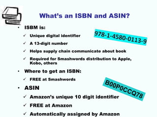 What’s an ISBN and ASIN?
• ISBM is:
 Unique digital identifier
 A 13-digit number
 Helps supply chain communicate about book
 Required for Smashwords distribution to Apple,
Kobo, others
• Where to get an ISBN:
 FREE at Smashwords
• ASIN
 Amazon’s unique 10 digit identifier
 FREE at Amazon
 Automatically assigned by Amazon
 