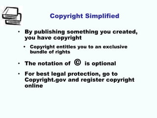 Copyright Simplified
• By publishing something you created,
you have copyright
• Copyright entitles you to an exclusive
bundle of rights
• The notation of © is optional
• For best legal protection, go to
Copyright.gov and register copyright
online
 