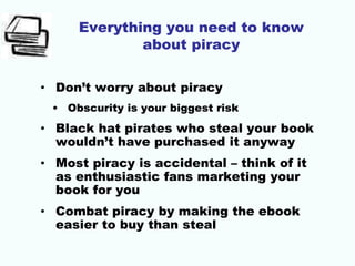Everything you need to know
about piracy
• Don’t worry about piracy
• Obscurity is your biggest risk
• Black hat pirates who steal your book
wouldn’t have purchased it anyway
• Most piracy is accidental – think of it
as enthusiastic fans marketing your
book for you
• Combat piracy by making the ebook
easier to buy than steal
 