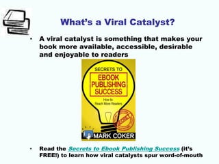 What’s a Viral Catalyst?
• A viral catalyst is something that makes your
book more available, accessible, desirable
and enjoyable to readers
• Read the Secrets to Ebook Publishing Success (it’s
FREE!) to learn how viral catalysts spur word-of-mouth
 