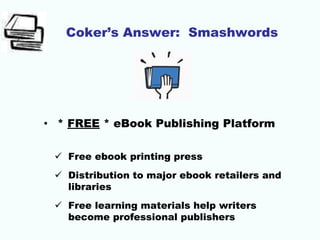 Coker’s Answer: Smashwords
• * FREE * eBook Publishing Platform
 Free ebook printing press
 Distribution to major ebook retailers and
libraries
 Free learning materials help writers
become professional publishers
 