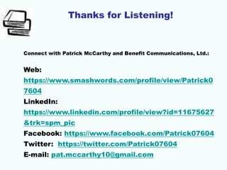 Thanks for Listening!
Connect with Patrick McCarthy and Benefit Communications, Ltd.:
Web:
https://www.smashwords.com/profile/view/Patrick0
7604
LinkedIn:
https://www.linkedin.com/profile/view?id=11675627
&trk=spm_pic
Facebook: https://www.facebook.com/Patrick07604
Twitter: https://twitter.com/Patrick07604
E-mail: pat.mccarthy10@gmail.com
 