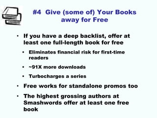 #4 Give (some of) Your Books
away for Free
• If you have a deep backlist, offer at
least one full-length book for free
• Eliminates financial risk for first-time
readers
• ~91X more downloads
• Turbocharges a series
• Free works for standalone promos too
• The highest grossing authors at
Smashwords offer at least one free
book
 