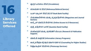Library
Services
Offered
▸ ಪುಸ್
ತ ಕ ಎರವಲು ಸೇವೆ (Circulations)
▸ ಪರಾಮರ್ಶನ ಸೇವೆ (Reference/Referral Service)
▸ ಬುಕ್ ಬ್ಯ ಾಂಕ್ ಸೇವೆ (SC/ST Book Bank Facility)
▸ ನಿಯತಕಾಲಿಕೆಗಳು ಮತ್ತ
ತ ವೃತ
ತ ಪತ್ರ
ಿ ಕೆಗಳು (Magazines and Journal
Section)
▸ ಅನ್ಲ ೈನ್ ಮಾಹಿತ್ರ ಸೇವೆಗಳು (Online Access to E-Resources)
▸ ಪ
ಿ ಶ್ನ
ೆ ಪತ್ರ
ಿ ಕೆಗಳ ಬಳಕೆ (Question Bank Facility)
▸ ಸಂಶೋಧನ್ ಮತ್ತ
ತ ಪ
ಿ ಕಟಣೆಗೆ ಬಾಂಬಲ (Research & Publication
Support)
▸ ಮಾಹಿತ್ರ ಸಾಕ್ಷರತೆ (Information Literacy Programs)
▸ ಉನೆ ತ ಶಿಕ್ಷಣ ಕೆ
ಷ ೋತ
ಿ ದ ಮಾಗಶದರ್ಶನ (Counseling for Higher Studies)
▸ ರಿಪ್ರ
ಿ ಗ್ರ
ಿ ಫಿಕ್ ಸೇವೆಗಳು (Photocopy Services)
16
 