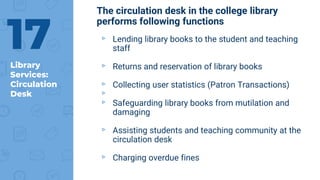 Library
Services:
Circulation
Desk
17
The circulation desk in the college library
performs following functions
▹ Lending library books to the student and teaching
staff
▹ Returns and reservation of library books
▹ Collecting user statistics (Patron Transactions)
▹
▹ Safeguarding library books from mutilation and
damaging
▹ Assisting students and teaching community at the
circulation desk
▹ Charging overdue fines
 