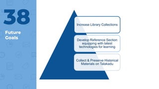 Future
Goals
38 Increase Library Collections
Develop Reference Section
equipping with latest
technologies for learning
Collect & Preserve Historical
Materials on Talakadu
 