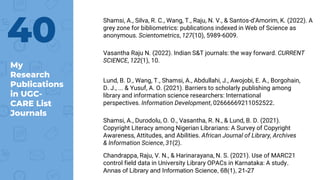 My
Research
Publications
in UGC-
CARE List
Journals
40
Shamsi, A., Silva, R. C., Wang, T., Raju, N. V., & Santos-d’Amorim, K. (2022). A
grey zone for bibliometrics: publications indexed in Web of Science as
anonymous. Scientometrics, 127(10), 5989-6009.
Vasantha Raju N. (2022). Indian S&T journals: the way forward. CURRENT
SCIENCE, 122(1), 10.
Lund, B. D., Wang, T., Shamsi, A., Abdullahi, J., Awojobi, E. A., Borgohain,
D. J., ... & Yusuf, A. O. (2021). Barriers to scholarly publishing among
library and information science researchers: International
perspectives. Information Development, 02666669211052522.
Shamsi, A., Durodolu, O. O., Vasantha, R. N., & Lund, B. D. (2021).
Copyright Literacy among Nigerian Librarians: A Survey of Copyright
Awareness, Attitudes, and Abilities. African Journal of Library, Archives
& Information Science, 31(2).
Chandrappa, Raju, V. N., & Harinarayana, N. S. (2021). Use of MARC21
control field data in University Library OPACs in Karnataka: A study.
Annas of Library and Information Science, 68(1), 21-27
 