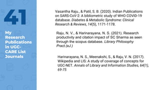 My
Research
Publications
in UGC-
CARE List
Journals
41
Vasantha Raju., & Patil, S. B. (2020). Indian Publications
on SARS-CoV-2: A bibliometric study of WHO COVID-19
database. Diabetes & Metabolic Syndrome: Clinical
Research & Reviews, 14(5), 1171-1178.
Raju, N. V., & Harinarayana, N. S. (2021). Research
productivity and citation impact of SC Sharma as seen
through the scopus database. Library Philosophy
Pract.(eJ.)
Harinarayana, N. S., Meenakshi, S., & Raju, V. N. (2017).
Wikipedia and LIS: A study of coverage of concepts for
UGC-NET. Annals of Library and Information Studies, 64(1),
69-75
 