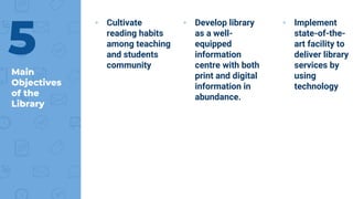 Main
Objectives
of the
Library
▸ Cultivate
reading habits
among teaching
and students
community
▸ Develop library
as a well-
equipped
information
centre with both
print and digital
information in
abundance.
▸ Implement
state-of-the-
art facility to
deliver library
services by
using
technology
5
 