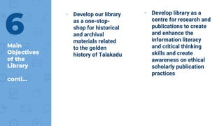 Main
Objectives
of the
Library
conti...
▸ Develop our library
as a one-stop-
shop for historical
and archival
materials related
to the golden
history of Talakadu
▸ Develop library as a
centre for research and
publications to create
and enhance the
information literacy
and critical thinking
skills and create
awareness on ethical
scholarly publication
practices
6
 