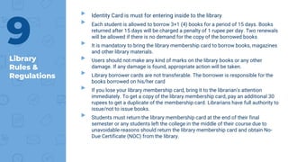 Library
Rules &
Regulations
▸ Identity Card is must for entering inside to the library
▸ Each student is allowed to borrow 3+1 (4) books for a period of 15 days. Books
returned after 15 days will be charged a penalty of 1 rupee per day. Two renewals
will be allowed if there is no demand for the copy of the borrowed books
▸ It is mandatory to bring the library membership card to borrow books, magazines
and other library materials.
▸ Users should not make any kind of marks on the library books or any other
damage. If any damage is found, appropriate action will be taken.
▸ Library borrower cards are not transferable. The borrower is responsible for the
books borrowed on his/her card
▸ If you lose your library membership card, bring it to the librarian's attention
immediately. To get a copy of the library membership card, pay an additional 30
rupees to get a duplicate of the membership card. Librarians have full authority to
issue/not to issue books.
▸ Students must return the library membership card at the end of their final
semester or any students left the college in the middle of their course due to
unavoidable reasons should return the library membership card and obtain No-
Due Certificate (NOC) from the library.
9
 