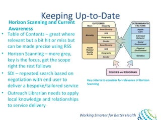 Working Smarter for Better Health
Keeping Up-to-Date
Horizon Scanning and Current
Awareness
• Table of Contents – great where
relevant but a bit hit or miss but
can be made precise using RSS
• Horizon Scanning – more grey,
key is the focus, get the scope
right the rest follows
• SDI – repeated search based on
negotiation with end user to
deliver a bespoke/tailored service
• Outreach Librarian needs to apply
local knowledge and relationships
to service delivery
Key criteria to consider for relevance of Horizon
Scanning
 