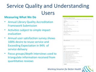 Working Smarter for Better Health
Service Quality and Understanding
Users
Measuring What We Do
• Annual Library Quality Accreditation
Framework Submission
• Activities subject to simple impact
evaluation
• Annual user satisfaction survey shows
100% desire to reuse service and
Exceeding Expectation in 94% of
service delivery
• Focus groups/depth interviews used to
triangulate information received from
quantitative reviews
 