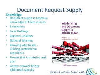 Working Smarter for Better Health
Document Request Supply
Knowledge
• Document supply is based on
knowledge of likely sources
• E-resources
• Local Holdings
• Regional Holdings
• National Schemes
• Knowing who to ask –
utilising professional
experience
• Format that is useful to end
user
• Library network brings
additional capacity
 