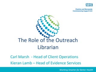 Working Smarter for Better Health
The Role of the Outreach
Librarian
Carl Marsh - Head of Client Operations
Kieran Lamb – Head of Evidence Services
Working Smarter for Better Health
 