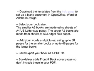 – Download the templates from the help page to
set up a blank document in OpenOffice, Word or
Adobe InDesign
– Select your book size.
The smaller A6 books are made using sheets of
A4/US Letter size paper. The larger A5 books are
made from sheets of A3/Ledger size paper.
– Add your words and pictures, using up to 38
pages for the smaller books or up to 46 pages for
the larger books.
– Save/Export your book as a PDF file.
– Bookleteer adds Front & Back cover pages so
don't include these in your PDF.
 
