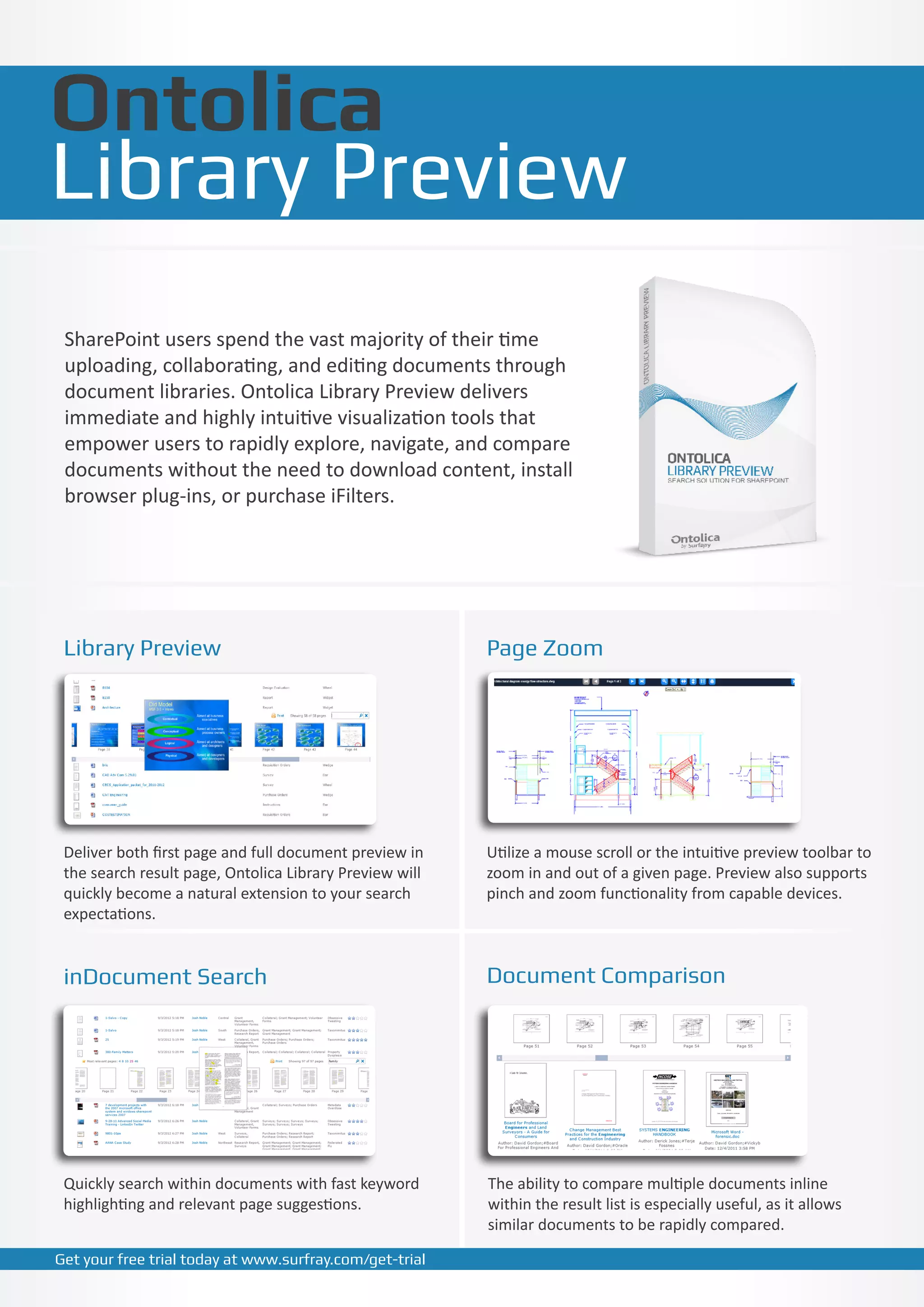 Ontolica
Library Preview
 SharePoint users spend the vast majority of their time
 uploading, collaborating, and editing documents through
 document libraries. Ontolica Library Preview delivers
 immediate and highly intuitive visualization tools that
 empower users to rapidly explore, navigate, and compare
 documents without the need to download content, install
 browser plug-ins, or purchase iFilters.




 Library Preview                                         Page Zoom




 Deliver both first page and full document preview in    Utilize a mouse scroll or the intuitive preview toolbar to
 the search result page, Ontolica Library Preview will   zoom in and out of a given page. Preview also supports
 quickly become a natural extension to your search       pinch and zoom functionality from capable devices.
 expectations.


 inDocument Search                                       Document Comparison




 Quickly search within documents with fast keyword       The ability to compare multiple documents inline
 highlighting and relevant page suggestions.             within the result list is especially useful, as it allows
                                                         similar documents to be rapidly compared.

Get your free trial today at www.surfray.com/get-trial
 