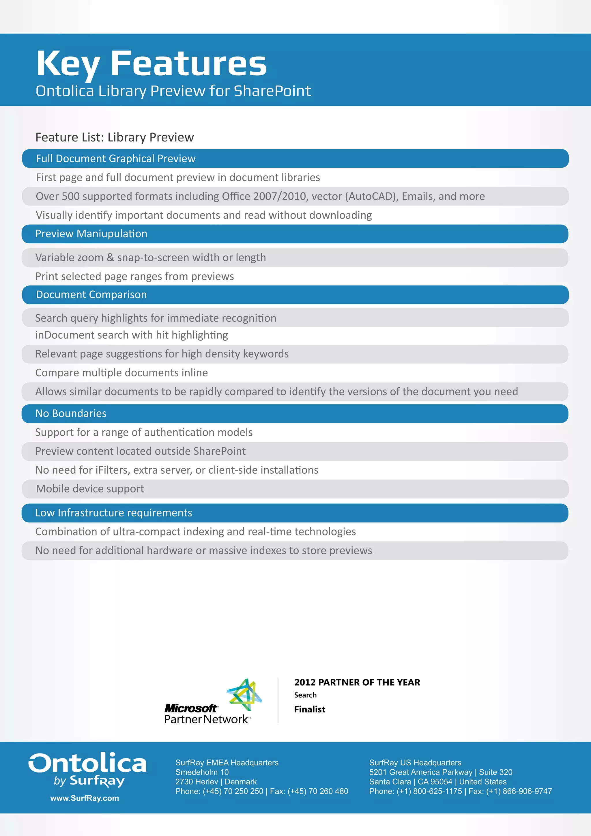 Key Features
Ontolica Library Preview for SharePoint

Feature List: Library Preview
Full Document Graphical Preview
First page and full document preview in document libraries
Over 500 supported formats including Office 2007/2010, vector (AutoCAD), Emails, and more
Visually identify important documents and read without downloading
Preview Maniupulation

Variable zoom & snap-to-screen width or length
Print selected page ranges from previews
Document Comparison
Search query highlights for immediate recognition
inDocument search with hit highlighting
Relevant page suggestions for high density keywords
Compare multiple documents inline
Allows similar documents to be rapidly compared to identify the versions of the document you need
No Boundaries
Support for a range of authentication models
Preview content located outside SharePoint
No need for iFilters, extra server, or client-side installations
Mobile device support

Low Infrastructure requirements
Combination of ultra-compact indexing and real-time technologies
No need for additional hardware or massive indexes to store previews




                              SurfRay EMEA Headquarters                          SurfRay US Headquarters
                              Smedeholm 10 Headquarters
                               SurfRay EMEA                                      5201 Great America Parkway | Suite 320
                                                                                  SurfRay US Headquarters
                              2730 Herlev | 10
                               Smedeholm Denmark                                 Santa Clara |America Parkway | Suite 320
                                                                                  5201 Great CA 95054 | United States
                              Phone:Herlev 70 250 250 | Fax: (+45) 70 260 480
                               2730 (+45) | Denmark                              Phone: Clara | CA 95054 | United (+1) 866-906-9747
                                                                                  Santa (+1) 800-625-1175 | Fax: States
                               Phone: (+45) 70 250 250 | Fax: (+45) 70 260 480    Phone: (+1) 800-625-1175 | Fax: (+1) 866-906-9747
   www.SurfRay.com
 