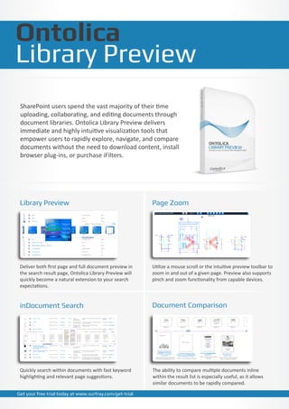 Ontolica
Library Preview
 SharePoint users spend the vast majority of their time
 uploading, collaborating, and editing documents through
 document libraries. Ontolica Library Preview delivers
 immediate and highly intuitive visualization tools that
 empower users to rapidly explore, navigate, and compare
 documents without the need to download content, install
 browser plug-ins, or purchase iFilters.




 Library Preview                                         Page Zoom




 Deliver both first page and full document preview in    Utilize a mouse scroll or the intuitive preview toolbar to
 the search result page, Ontolica Library Preview will   zoom in and out of a given page. Preview also supports
 quickly become a natural extension to your search       pinch and zoom functionality from capable devices.
 expectations.


 inDocument Search                                       Document Comparison




 Quickly search within documents with fast keyword       The ability to compare multiple documents inline
 highlighting and relevant page suggestions.             within the result list is especially useful, as it allows
                                                         similar documents to be rapidly compared.

Get your free trial today at www.surfray.com/get-trial
 